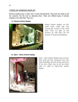 50
TYPES OF WINDOW DISPLAY
Window displays play a major role in visual merchandising. They have the ability to pull
the customer into the tore by attracting them. There are different types of window
displays in the retail field. They are:-
1) Closed window display
Closed window displays are like
small rooms which only face
towards the exterior of the retail
store. They are light up and
dressed up well there for the
purpose of visual merchandising.
2) Open – Back window display
Open – back window displays does not have
back walls and they sometimes have side
walls depending upon the design and layout
of the store. Since, they do not have back
walls it’s called as Open-back window
display.
 