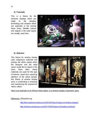 54
5) Futuristic
This is a theme for the
windows displays which can
relate to the designs,
technology and situation which
are expected in the coming
future times. Metallic colours
and objects in the outer space
are usually used here.
6) Nativism
This theme for window display
uses indigenous materials and
potrays the ethnic culture which
the designer and the retail
owner would like to depict in the
store. More often, cheap
materials are used for this type
of themes. Apart from capturing
attention of the native people,
this theme of window display
aims in contributing in renewing
and maintaining the original and
native culture.
Here is an example of an African tribal culture in a window display of garment store.
Reference: Wikipedia.org
http://the-creativity-window.com/2012/01/top-6-types-of-window-display/
http://vstories.wordpress.com/2011/03/25/types-of-display-windows/
 