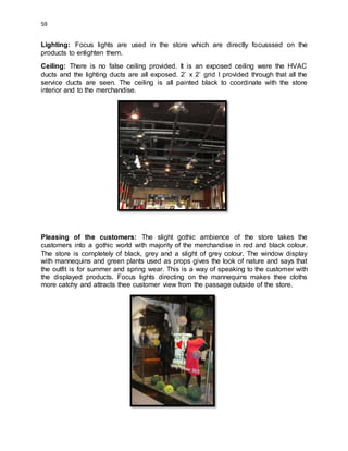 59
Lighting: Focus lights are used in the store which are directly focusssed on the
products to enlighten them.
Ceiling: There is no false ceiling provided. It is an exposed ceiling were the HVAC
ducts and the lighting ducts are all exposed. 2’ x 2’ grid I provided through that all the
service ducts are seen. The ceiling is all painted black to coordinate with the store
interior and to the merchandise.
Pleasing of the customers: The slight gothic ambience of the store takes the
customers into a gothic world with majority of the merchandise in red and black colour.
The store is completely of black, grey and a slight of grey colour. The window display
with mannequins and green plants used as props gives the look of nature and says that
the outfit is for summer and spring wear. This is a way of speaking to the customer with
the displayed products. Focus lights directing on the mannequins makes thee cloths
more catchy and attracts thee customer view from the passage outside of the store.
 