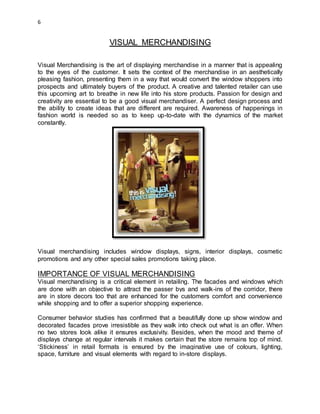 6
VISUAL MERCHANDISING
Visual Merchandising is the art of displaying merchandise in a manner that is appealing
to the eyes of the customer. It sets the context of the merchandise in an aesthetically
pleasing fashion, presenting them in a way that would convert the window shoppers into
prospects and ultimately buyers of the product. A creative and talented retailer can use
this upcoming art to breathe in new life into his store products. Passion for design and
creativity are essential to be a good visual merchandiser. A perfect design process and
the ability to create ideas that are different are required. Awareness of happenings in
fashion world is needed so as to keep up-to-date with the dynamics of the market
constantly.
Visual merchandising includes window displays, signs, interior displays, cosmetic
promotions and any other special sales promotions taking place.
IMPORTANCE OF VISUAL MERCHANDISING
Visual merchandising is a critical element in retailing. The facades and windows which
are done with an objective to attract the passer bys and walk-ins of the corridor, there
are in store decors too that are enhanced for the customers comfort and convenience
while shopping and to offer a superior shopping experience.
Consumer behavior studies has confirmed that a beautifully done up show window and
decorated facades prove irresistible as they walk into check out what is an offer. When
no two stores look alike it ensures exclusivity. Besides, when the mood and theme of
displays change at regular intervals it makes certain that the store remains top of mind.
‘Stickiness’ in retail formats is ensured by the imaginative use of colours, lighting,
space, furniture and visual elements with regard to in-store displays.
 