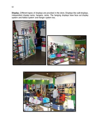63
Display: Different types of displays are provided in the store. Displays like wall displays,
independent display racks, hangers, racks. The hanging displays have face out display
system and folded system and hanger system too.
 