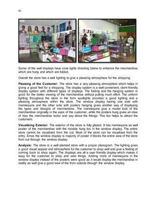 65
Some of the wall displays have cove lights directing below to enhance the merchandise
which are hung and which are folded.
Overall the store has a well lighting to give a pleasing atmosphere for the shopping
Pleasing of the Customer: The store has a very pleasing atmosphere which helps in
giving a good feel for a shopping. The display system is a well convenient, client friendly
display system with different types of displays. The folding and the hanging system is
good for the better viewing of the merchandise without putting much effort. The uniform
lighting throughout the store in the form spotlights provides a good lighting and a
pleasing atmosphere within the store. The window display having one side with
mannequins and the other side with posters hanging gives another way of displaying
the types and designs of merchandise. The mannequins give a model look of the
merchandise originally in the eyes of the customer, while the posters hung gives an idea
of how the merchandise looks and say about the fittings. This too helps to attract the
customers.
Visualizing Exterior: The exterior of the store is fully glazed. It has mannequins as well
poster of the merchandise with the models hung too in the window display. The entire
store cannot be visualized from the out. Most of the store can be visualized from the
entry. Since the window display is majority of poster it blocks the entire view of the store
from out through the window display.
Analysis: The store is a well planned store with a proper planogram. The lighting gives
a good visual appeal and atmosphere for the customer to shop well and give a feeling of
coming back to shop again. The displays are all a user friendly display which makes it
easy for the customer to shop and view things. Adding more of mannequins in the
window display instead of the posters were good as it would display the merchandise in
reality as well give a good view of the from outside through the window display.
 