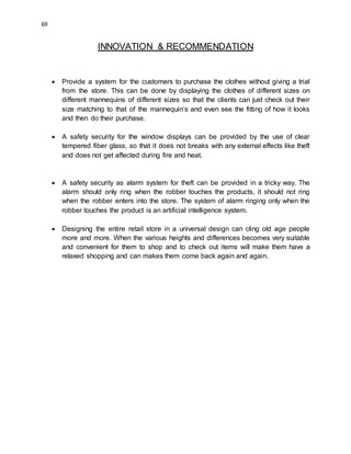 69
INNOVATION & RECOMMENDATION
 Provide a system for the customers to purchase the clothes without giving a trial
from the store. This can be done by displaying the clothes of different sizes on
different mannequins of different sizes so that the clients can just check out their
size matching to that of the mannequin’s and even see the fitting of how it looks
and then do their purchase.
 A safety security for the window displays can be provided by the use of clear
tempered fiber glass, so that it does not breaks with any external effects like theft
and does not get affected during fire and heat.
 A safety security as alarm system for theft can be provided in a tricky way. The
alarm should only ring when the robber touches the products, it should not ring
when the robber enters into the store. The system of alarm ringing only when the
robber touches the product is an artificial intelligence system.
 Designing the entire retail store in a universal design can cling old age people
more and more. When the various heights and differences becomes very suitable
and convenient for them to shop and to check out items will make them have a
relaxed shopping and can makes them come back again and again.
 