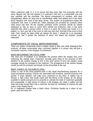 7
When customers walk in, it is to ensure that they enjoy their first encounter with the
store. Repeat visit will only happen if a customer’s first visit is a memorable one and
was satisfied with the purchase. The logical arrangement of counters, with clear
passageways allows for easy ace to merchandise rather than getting lost in the mazo
which happens with most of the large stores. This system of arrangement makes the
customers feel more in control too. Clear passages are provided for products which
need touch and feel. All the impulse purchase driven products should be clearly
displayed so that its easy to reach them without any hindrance. Also, it has been
observed that, when a person enters a room or a store, the human eye moves in a Z
pattern, i.e. from rear left of the room to right rear then from front left of the room to front
right. Care should be taken while we design the store; it should be in an appealing
manner so that it guides the direction of vision and keeps the shopper visually
interested.
COMPONENTS OF VISUAL MERCHANDISING:
There are certain components which a retailer needs to take care while displaying their
products. All these components when combined together in a proper ratio will give a
successful outcome in the displays of a showroom.
MAKE MECHANDISE THE FOCAL POINT
The main aim of displays is to showcase the product within the display area even
enhancing the display area. Customers normally gives three to five seconds of their
attention to the window display at first. In this short period of time, the retailers visual
message should be conveyed to the customer. The arrangement of the window display
should go with the products and should not be discernible to the eye.
RIGHT CHOICE OF COLOURS IS VITAL:
Colour is one of the most powerful tools in the visual merchandising segment. It’s a
visual perceptual property. Colours are associated with emotions, special occasions and
gender. It gives attention and pulls more customers to the store. A retailer has to
choose a right colour that would match with the theme of the display. Its not always
possible to satisfy everyone but its possible to cultivate the taste of customers gradually
and purposefully. A right choice of colours in the displays can make a walker into the
shop and lowly convert them into a customer. Its there for mandatory to choose the right
colour in the display theme.
Ex: A Halloween display have a black colour, Christmas display as a colour of red,
green, gold and silver etc.
 