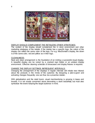8
DISPLAY SHOULD COMPLEMENT THE RETAILERS OTHER STRATEGIES:
The content of the display should complement the in store environment and other
marketing strategies of the retailer. If the retailer has a specific logo, the colors of the
display can reflect the same color of the logo. For e.g. MacDonald’s display, the clown
is of the same color, red and yellow as in their logo.
CLEANLINESS:
Neat and clean arrangement is the foundation of an inviting a successful visual display.
A beautiful display can be ruined by a cracked sign holder or an unclean display
environment. Effective cleaning schedule of showcases and display fixtures is required.
CHANGE THE DISPLAY SETTINGS INFREQUENT INTERVALS:
Changing the arrangement of the displays in regular intervals will initiate new interest
about the products in the minds of the customer. By designing a plan-o-gram and
activating changes frequently one can thus be a proactive retailer.
With globalization and the retail boom, visual merchandising is growing in leaps and
bounds. It is not simply concerned about decorating a store beautifully; but must also
symbolize the brand keeping the target audience in mind.
 