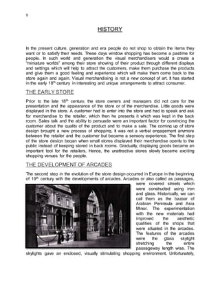 9
HISTORY
In the present culture, generation and era people do not shop to obtain the items they
want or to satisfy their needs. These days window shopping has become a pastime for
people. In such world and generation the visual merchandisers would a create a
“miniature worlds” among their store showing of their product through different displays
and settings which will help to attract the customers, make them purchase the products
and give them a good feeling and experience which will make them come back to the
store again and again. Visual merchandising is not a new concept of art. It has started
in the early 18th century in interesting and unique arrangements to attract consumer.
THE EARLY STORE
Prior to the late 18th century, the store owners and managers did not care for the
presentation and the appearance of the store or of the merchandise. Little goods were
displayed in the store. A customer had to enter into the store and had to speak and ask
for merchandise to the retailer, which then he presents it which was kept in the back
room. Sales talk and the ability to persuade were an important factor for convincing the
customer about the quality of the product and to make a sale. The coming up of store
design brought a new process of shopping. It was not a verbal engagement anymore
between the retailer and the customer but became a sensory experience. The first step
of the store design began when small stores displayed their merchandise openly to the
public instead of keeping stored in back rooms. Gradually, displaying goods became an
important tool for the retailers. Hence, the unattractive stores slowly became exciting
shopping venues for the people.
THE DEVELOPMENT OF ARCADES
The second step in the evolution of the store design occurred in Europe in the beginning
of 19th century with the developments of arcades. Arcades or also called as passages,
were covered streets which
were constructed using iron
and glass. Historically, we can
call them as the bazaar of
Arabian Peninsula and Asia
Minor. The experimentation
with the new materials had
improved the aesthetic
qualities of the shops that
were situated in the arcades.
The features of the arcades
were the glass skylight
stretching the entire
passageway length wise. The
skylights gave an enclosed, visually stimulating shopping environment. Unfortunately,
 