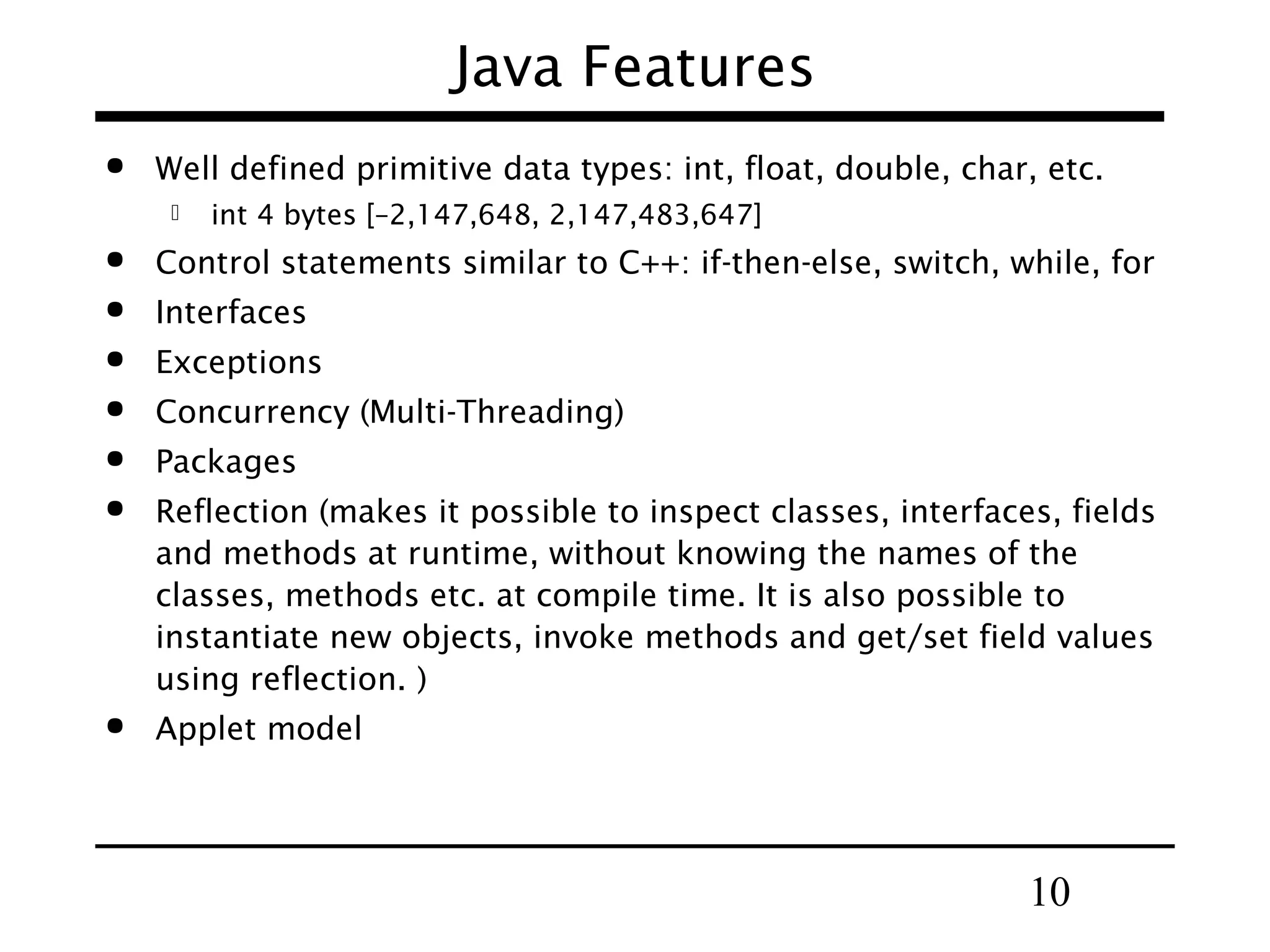 10
Java Features
 Well defined primitive data types: int, float, double, char, etc.
 int 4 bytes [–2,147,648, 2,147,483,647]
 Control statements similar to C++: if-then-else, switch, while, for
 Interfaces
 Exceptions
 Concurrency (Multi-Threading)
 Packages
 Reflection (makes it possible to inspect classes, interfaces, fields
and methods at runtime, without knowing the names of the
classes, methods etc. at compile time. It is also possible to
instantiate new objects, invoke methods and get/set field values
using reflection. )
 Applet model
 