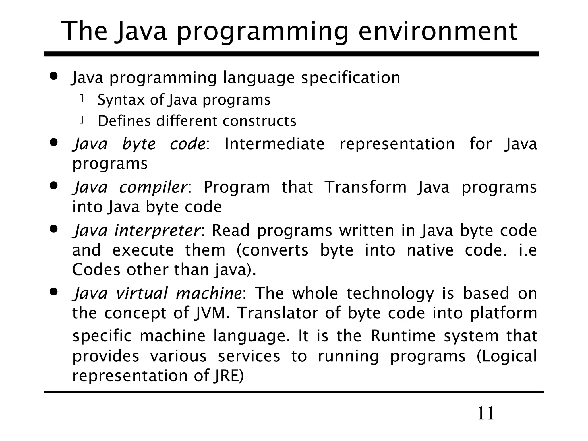 11
The Java programming environment
 Java programming language specification
 Syntax of Java programs
 Defines different constructs
 Java byte code: Intermediate representation for Java
programs
 Java compiler: Program that Transform Java programs
into Java byte code
 Java interpreter: Read programs written in Java byte code
and execute them (converts byte into native code. i.e
Codes other than java).
 Java virtual machine: The whole technology is based on
the concept of JVM. Translator of byte code into platform
specific machine language. It is the Runtime system that
provides various services to running programs (Logical
representation of JRE)
 