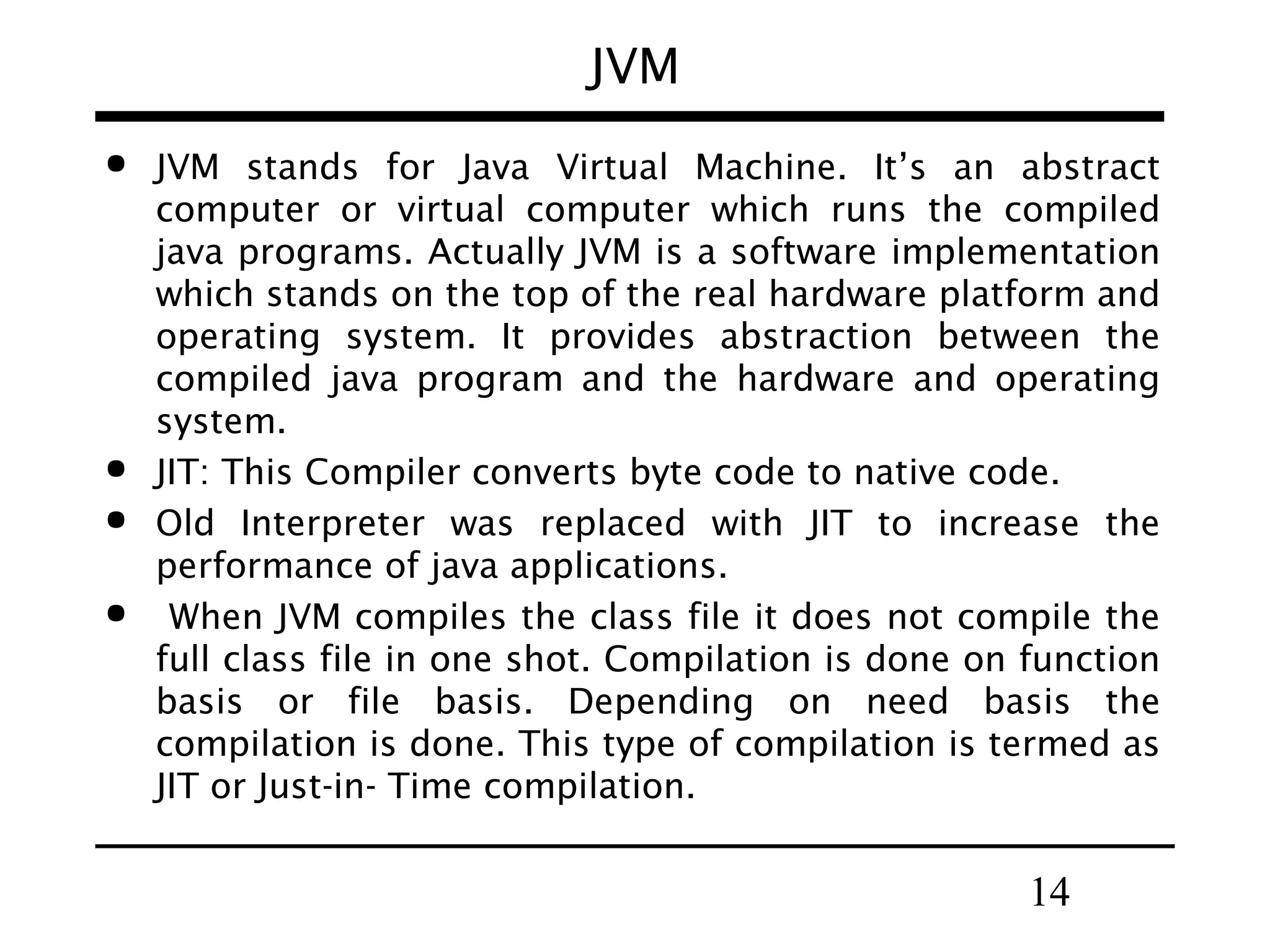 14
JVM
 JVM stands for Java Virtual Machine. It’s an abstract
computer or virtual computer which runs the compiled
java programs. Actually JVM is a software implementation
which stands on the top of the real hardware platform and
operating system. It provides abstraction between the
compiled java program and the hardware and operating
system.
 JIT: This Compiler converts byte code to native code.
 Old Interpreter was replaced with JIT to increase the
performance of java applications.
 When JVM compiles the class file it does not compile the
full class file in one shot. Compilation is done on function
basis or file basis. Depending on need basis the
compilation is done. This type of compilation is termed as
JIT or Just-in- Time compilation.
 