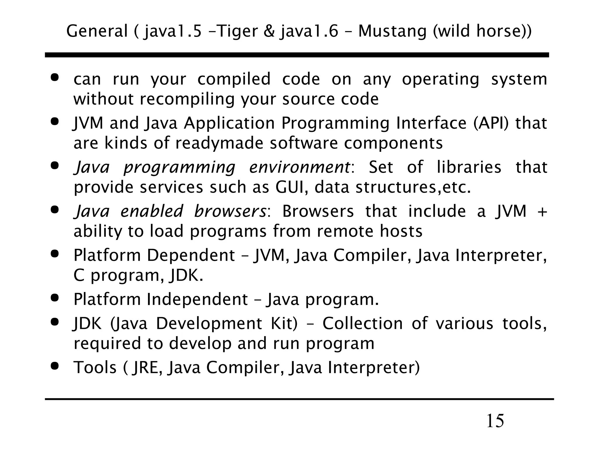 15
General ( java1.5 –Tiger & java1.6 – Mustang (wild horse))
 can run your compiled code on any operating system
without recompiling your source code
 JVM and Java Application Programming Interface (API) that
are kinds of readymade software components
 Java programming environment: Set of libraries that
provide services such as GUI, data structures,etc.
 Java enabled browsers: Browsers that include a JVM +
ability to load programs from remote hosts
 Platform Dependent – JVM, Java Compiler, Java Interpreter,
C program, JDK.
 Platform Independent – Java program.
 JDK (Java Development Kit) – Collection of various tools,
required to develop and run program
 Tools ( JRE, Java Compiler, Java Interpreter)
 
