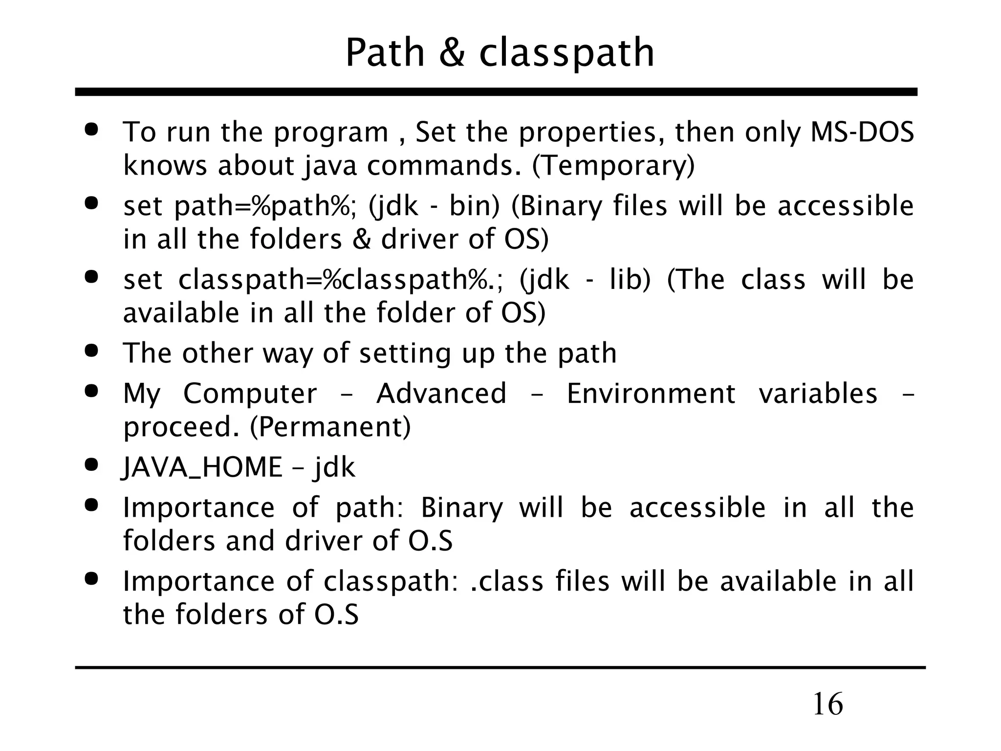 16
Path & classpath
 To run the program , Set the properties, then only MS-DOS
knows about java commands. (Temporary)
 set path=%path%; (jdk - bin) (Binary files will be accessible
in all the folders & driver of OS)
 set classpath=%classpath%.; (jdk - lib) (The class will be
available in all the folder of OS)
 The other way of setting up the path
 My Computer – Advanced – Environment variables –
proceed. (Permanent)
 JAVA_HOME – jdk
 Importance of path: Binary will be accessible in all the
folders and driver of O.S
 Importance of classpath: .class files will be available in all
the folders of O.S
 