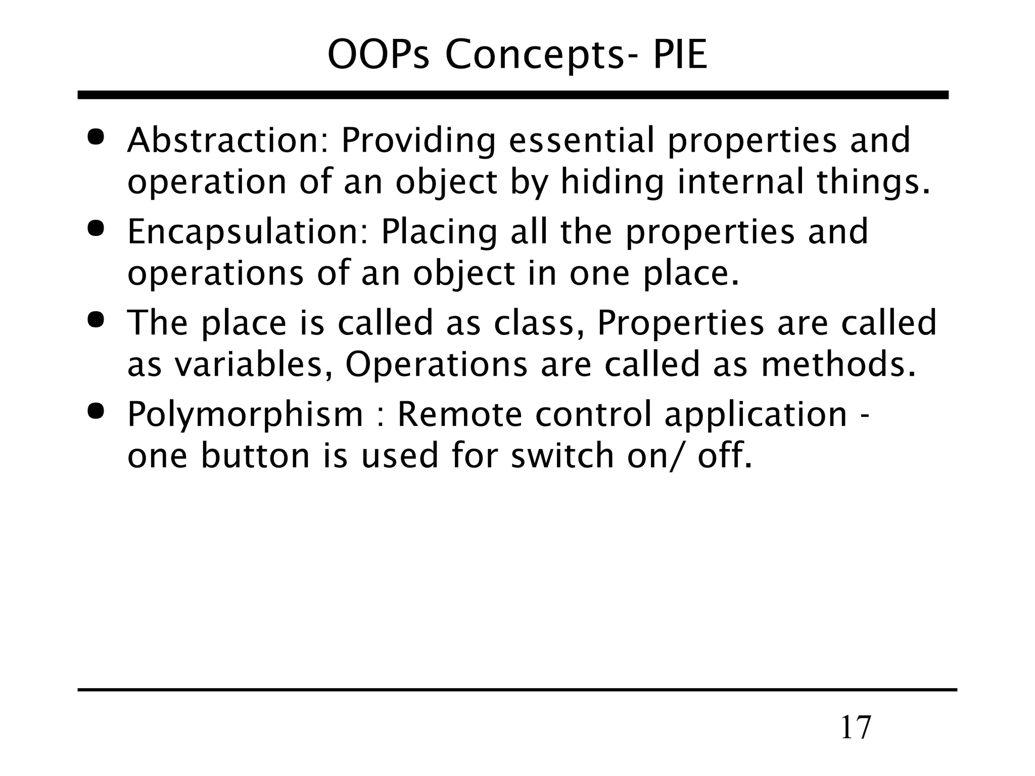 17
OOPs Concepts- PIE
 Abstraction: Providing essential properties and
operation of an object by hiding internal things.
 Encapsulation: Placing all the properties and
operations of an object in one place.
 The place is called as class, Properties are called
as variables, Operations are called as methods.
 Polymorphism : Remote control application -
one button is used for switch on/ off.
 