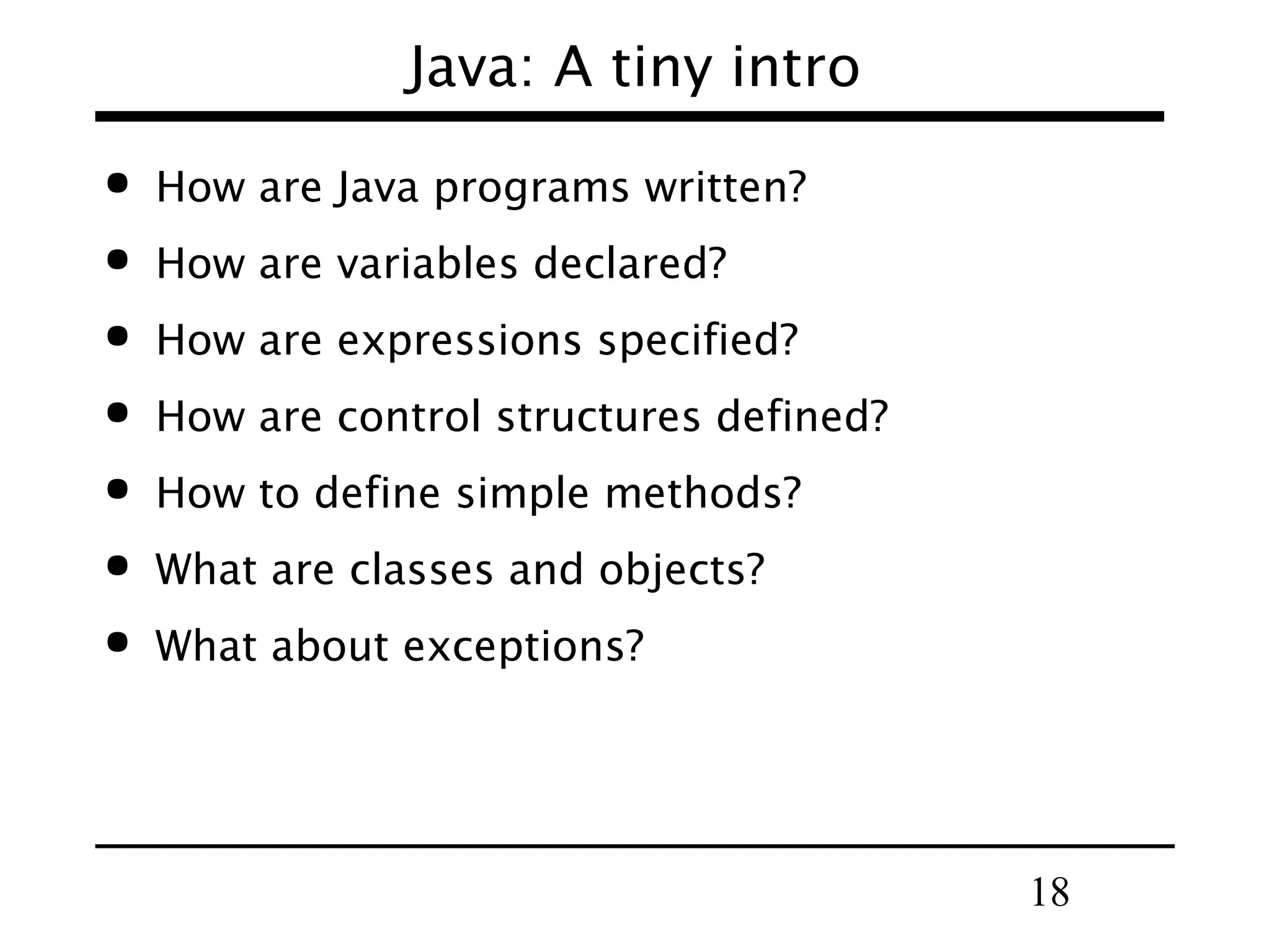 18
Java: A tiny intro
 How are Java programs written?
 How are variables declared?
 How are expressions specified?
 How are control structures defined?
 How to define simple methods?
 What are classes and objects?
 What about exceptions?
 