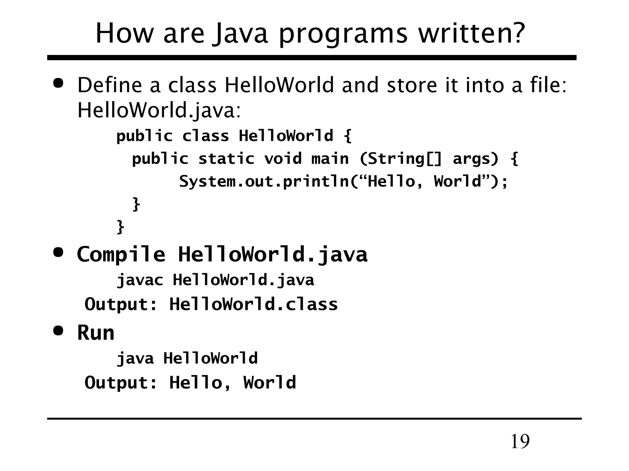 19
How are Java programs written?
 Define a class HelloWorld and store it into a file:
HelloWorld.java:
public class HelloWorld {
public static void main (String[] args) {
System.out.println(“Hello, World”);
}
}
 Compile HelloWorld.java
javac HelloWorld.java
Output: HelloWorld.class
 Run
java HelloWorld
Output: Hello, World
 