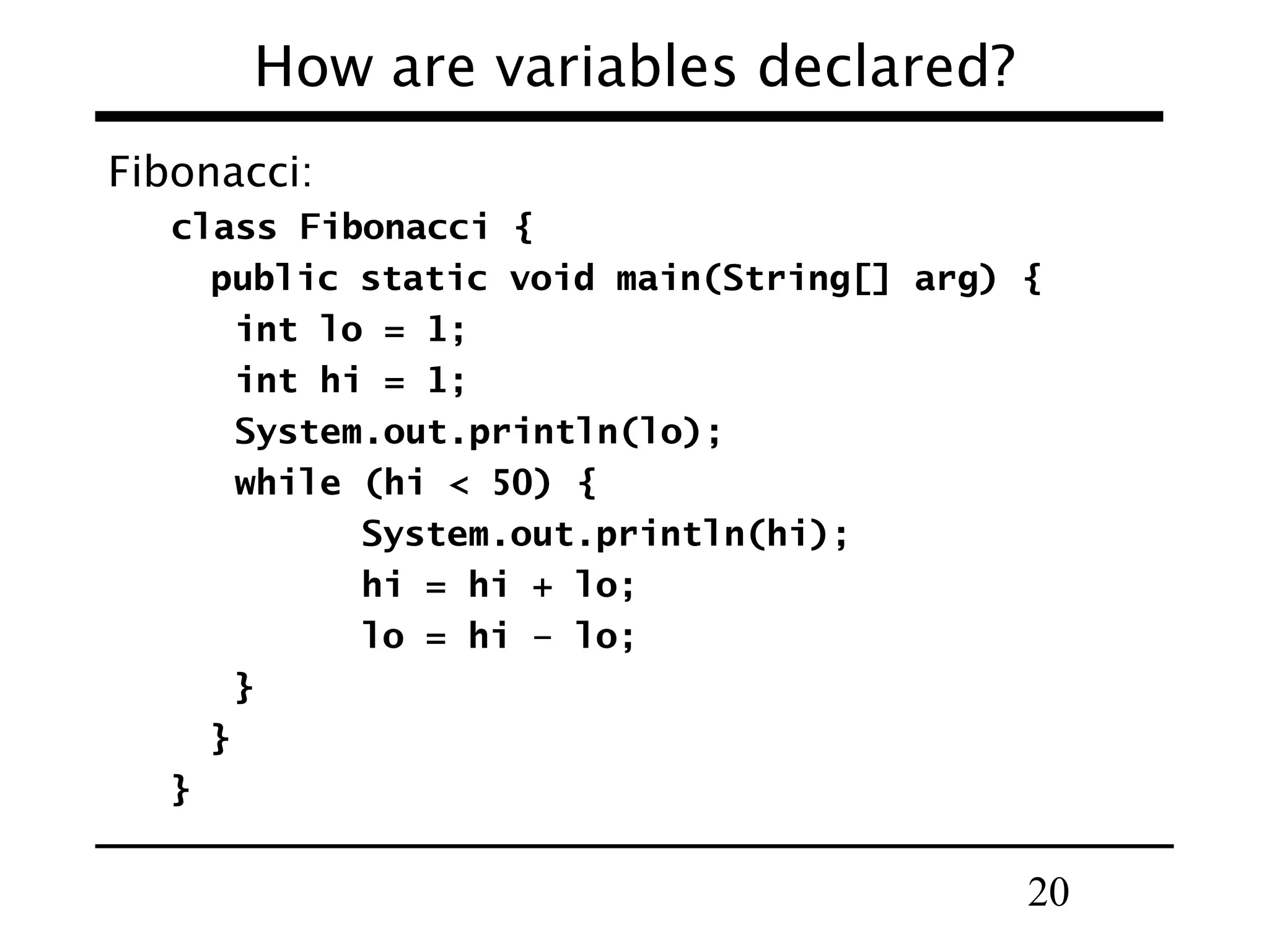 20
How are variables declared?
Fibonacci:
class Fibonacci {
public static void main(String[] arg) {
int lo = 1;
int hi = 1;
System.out.println(lo);
while (hi < 50) {
System.out.println(hi);
hi = hi + lo;
lo = hi – lo;
}
}
}
 