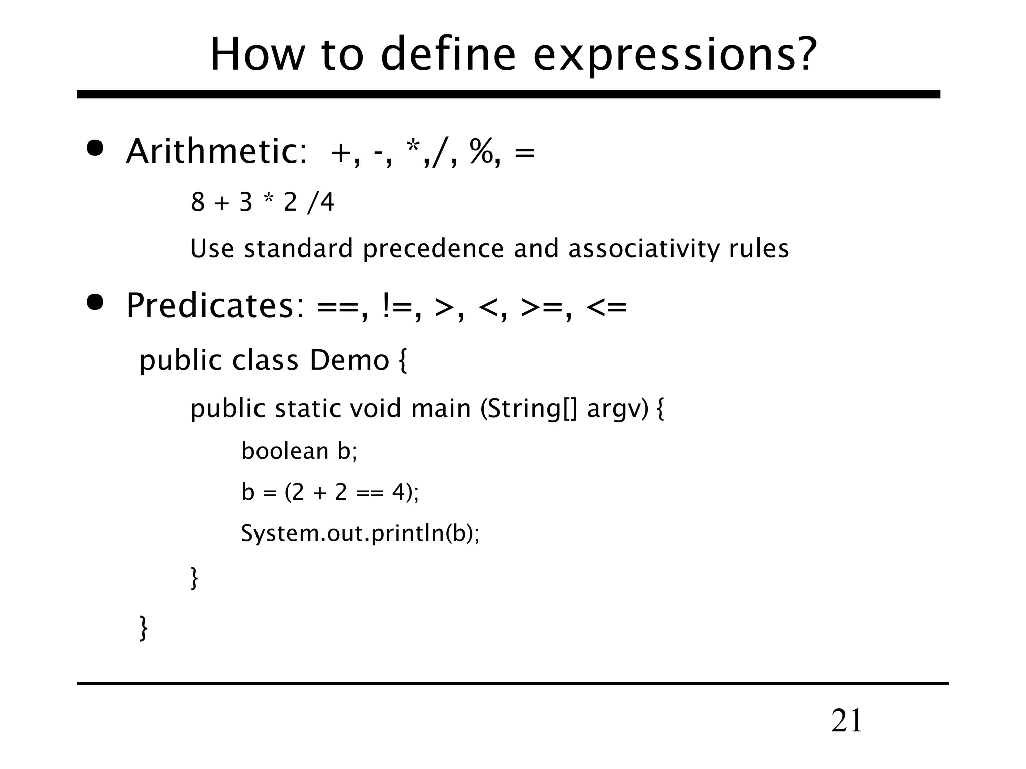 21
How to define expressions?
 Arithmetic: +, -, *,/, %, =
8 + 3 * 2 /4
Use standard precedence and associativity rules
 Predicates: ==, !=, >, <, >=, <=
public class Demo {
public static void main (String[] argv) {
boolean b;
b = (2 + 2 == 4);
System.out.println(b);
}
}
 