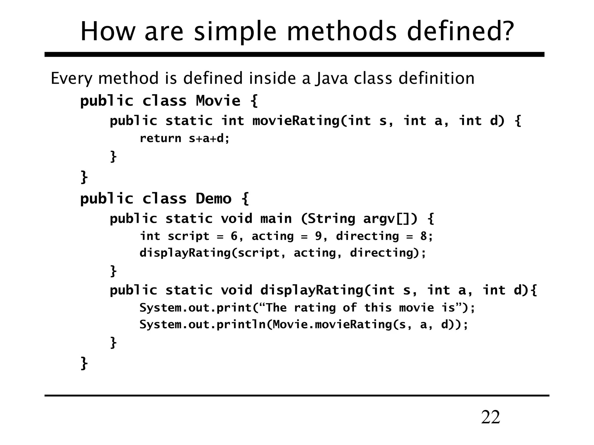 22
How are simple methods defined?
Every method is defined inside a Java class definition
public class Movie {
public static int movieRating(int s, int a, int d) {
return s+a+d;
}
}
public class Demo {
public static void main (String argv[]) {
int script = 6, acting = 9, directing = 8;
displayRating(script, acting, directing);
}
public static void displayRating(int s, int a, int d){
System.out.print(“The rating of this movie is”);
System.out.println(Movie.movieRating(s, a, d));
}
}
 
