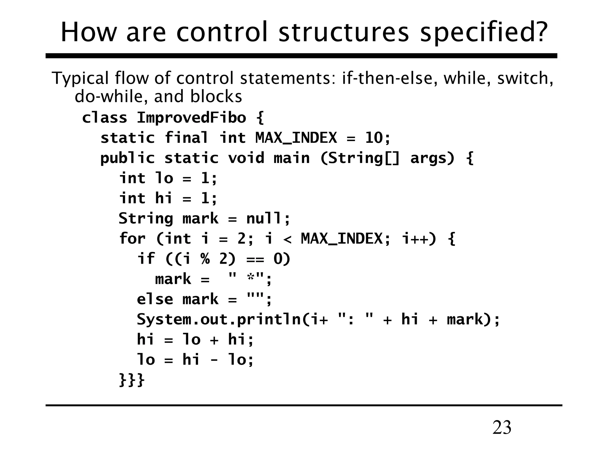 23
How are control structures specified?
Typical flow of control statements: if-then-else, while, switch,
do-while, and blocks
class ImprovedFibo {
static final int MAX_INDEX = 10;
public static void main (String[] args) {
int lo = 1;
int hi = 1;
String mark = null;
for (int i = 2; i < MAX_INDEX; i++) {
if ((i % 2) == 0)
mark = " *";
else mark = "";
System.out.println(i+ ": " + hi + mark);
hi = lo + hi;
lo = hi - lo;
}}}
 