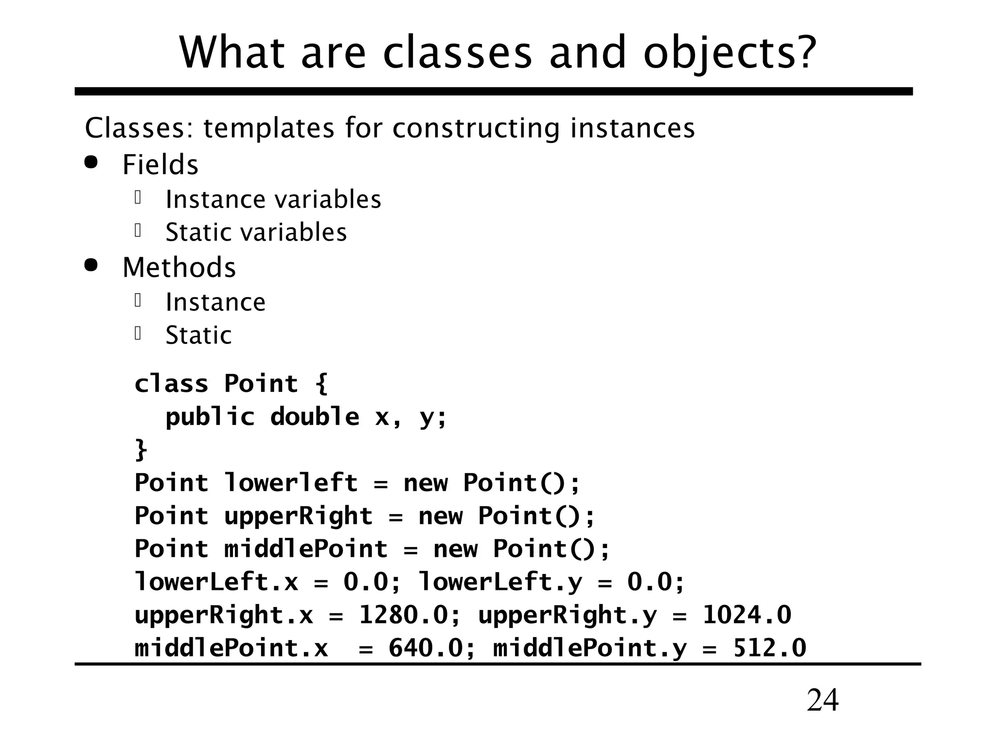 24
What are classes and objects?
Classes: templates for constructing instances
 Fields
 Instance variables
 Static variables
 Methods
 Instance
 Static
class Point {
public double x, y;
}
Point lowerleft = new Point();
Point upperRight = new Point();
Point middlePoint = new Point();
lowerLeft.x = 0.0; lowerLeft.y = 0.0;
upperRight.x = 1280.0; upperRight.y = 1024.0
middlePoint.x = 640.0; middlePoint.y = 512.0
 