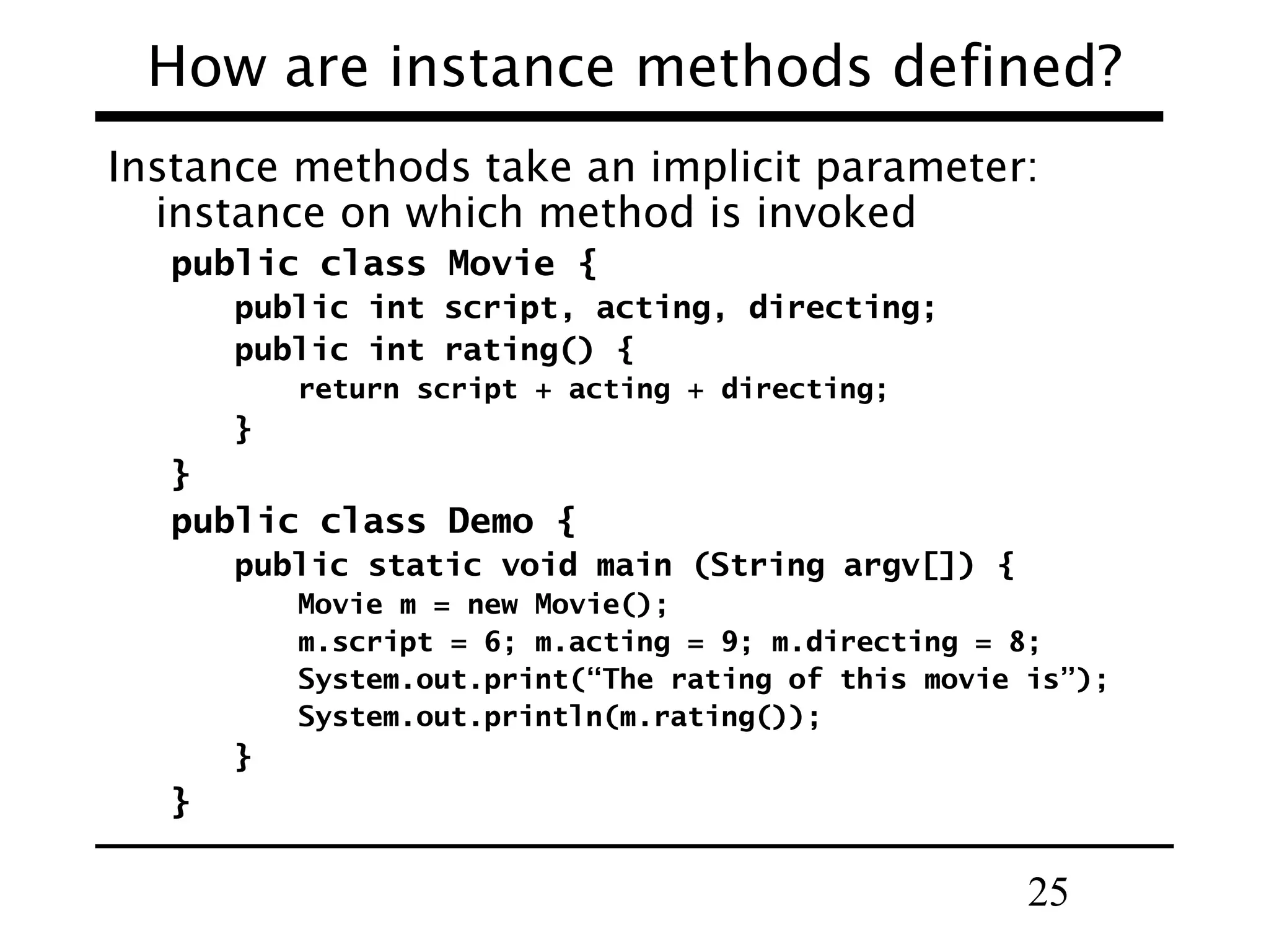25
How are instance methods defined?
Instance methods take an implicit parameter:
instance on which method is invoked
public class Movie {
public int script, acting, directing;
public int rating() {
return script + acting + directing;
}
}
public class Demo {
public static void main (String argv[]) {
Movie m = new Movie();
m.script = 6; m.acting = 9; m.directing = 8;
System.out.print(“The rating of this movie is”);
System.out.println(m.rating());
}
}
 