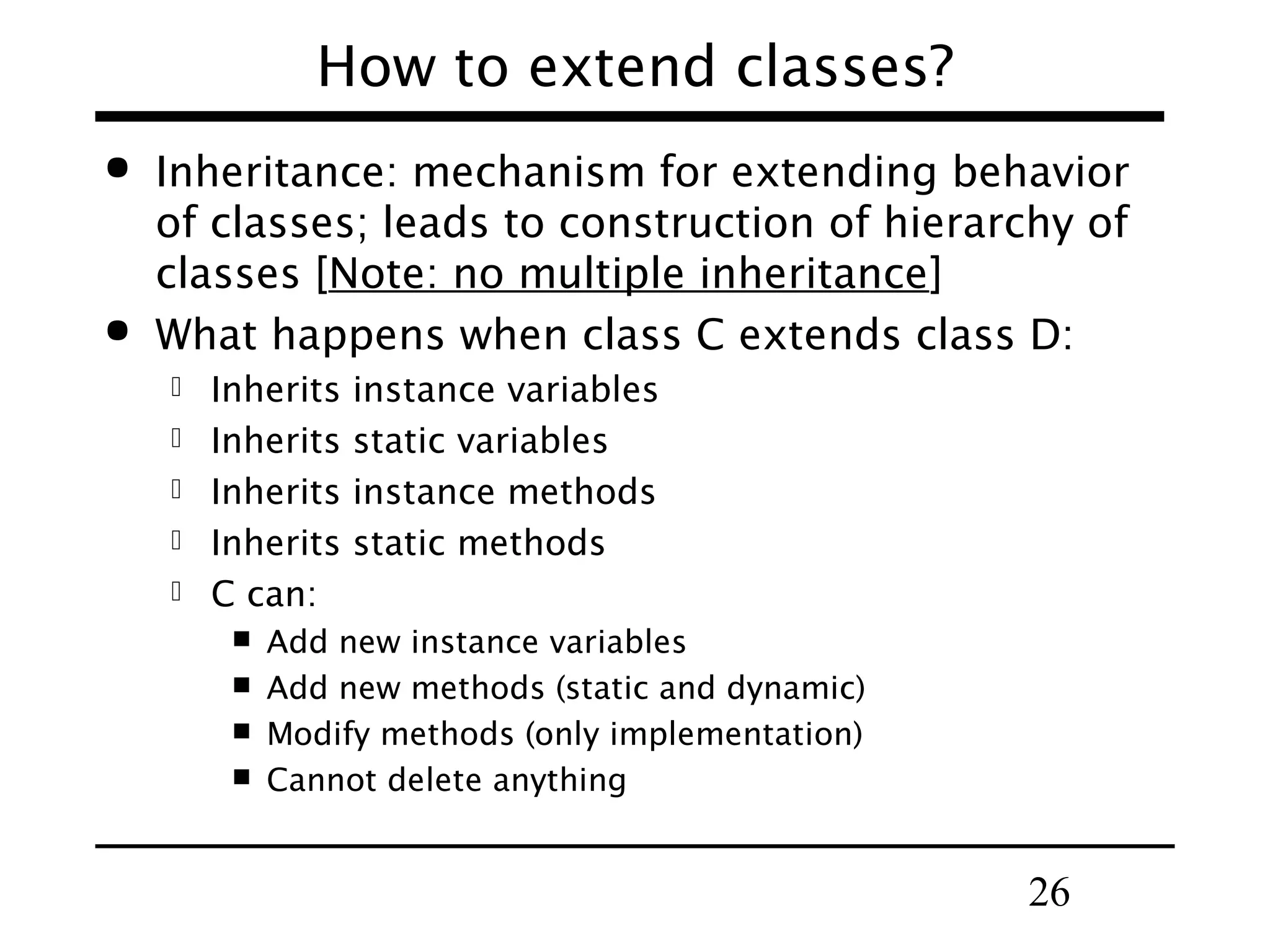 26
How to extend classes?
 Inheritance: mechanism for extending behavior
of classes; leads to construction of hierarchy of
classes [Note: no multiple inheritance]
 What happens when class C extends class D:
 Inherits instance variables
 Inherits static variables
 Inherits instance methods
 Inherits static methods
 C can:
 Add new instance variables
 Add new methods (static and dynamic)
 Modify methods (only implementation)
 Cannot delete anything
 