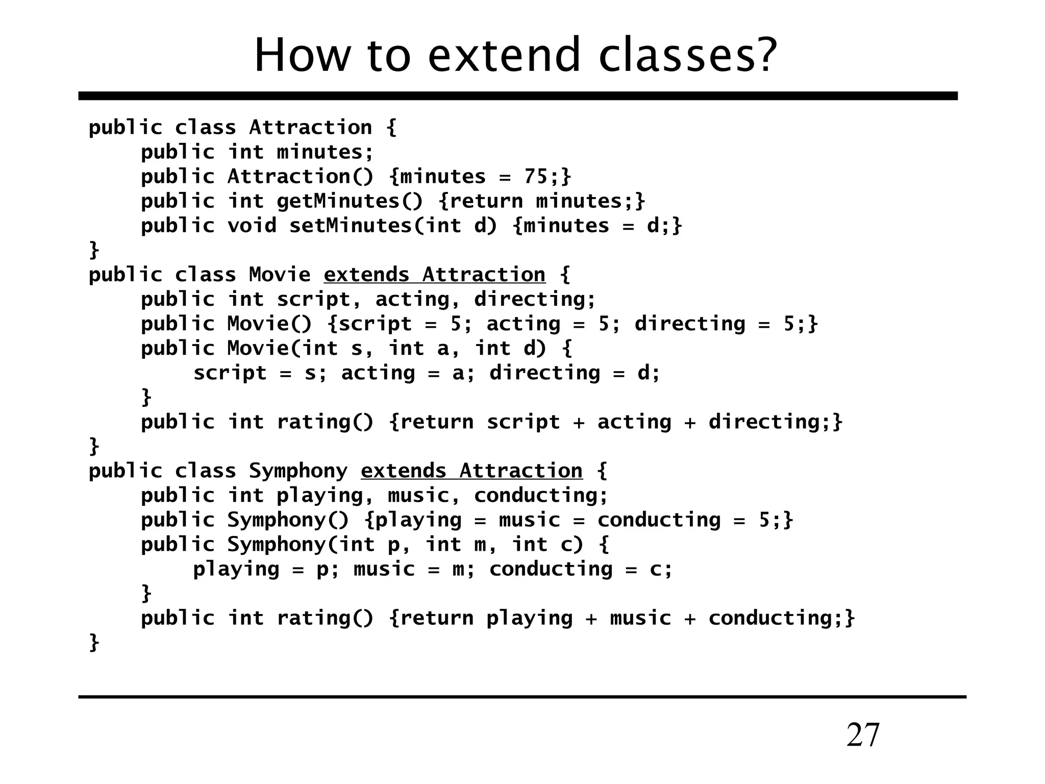 27
How to extend classes?
public class Attraction {
public int minutes;
public Attraction() {minutes = 75;}
public int getMinutes() {return minutes;}
public void setMinutes(int d) {minutes = d;}
}
public class Movie extends Attraction {
public int script, acting, directing;
public Movie() {script = 5; acting = 5; directing = 5;}
public Movie(int s, int a, int d) {
script = s; acting = a; directing = d;
}
public int rating() {return script + acting + directing;}
}
public class Symphony extends Attraction {
public int playing, music, conducting;
public Symphony() {playing = music = conducting = 5;}
public Symphony(int p, int m, int c) {
playing = p; music = m; conducting = c;
}
public int rating() {return playing + music + conducting;}
}
 
