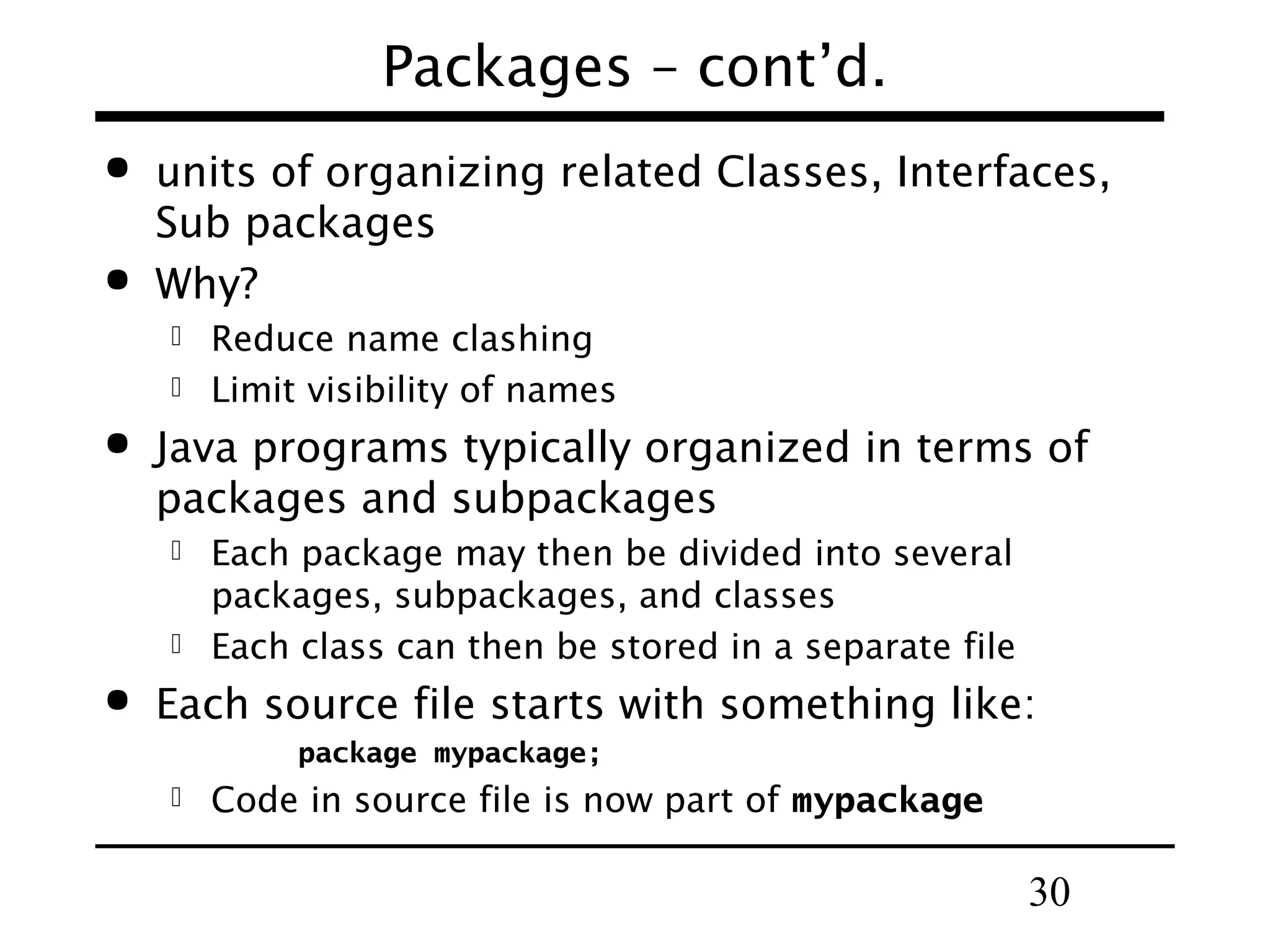 30
Packages – cont’d.
 units of organizing related Classes, Interfaces,
Sub packages
 Why?
 Reduce name clashing
 Limit visibility of names
 Java programs typically organized in terms of
packages and subpackages
 Each package may then be divided into several
packages, subpackages, and classes
 Each class can then be stored in a separate file
 Each source file starts with something like:
package mypackage;
 Code in source file is now part of mypackage
 