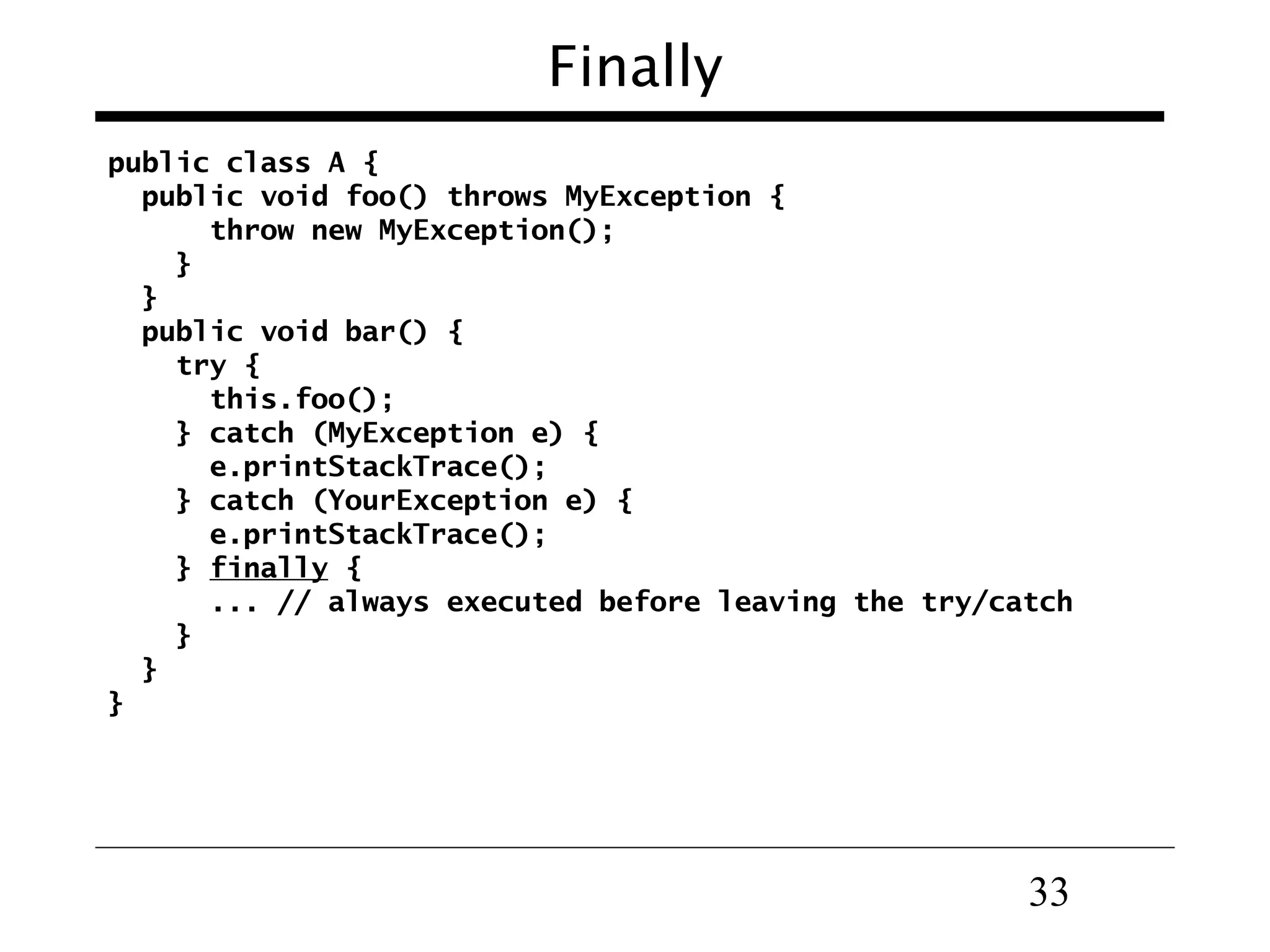 33
Finally
public class A {
public void foo() throws MyException {
throw new MyException();
}
}
public void bar() {
try {
this.foo();
} catch (MyException e) {
e.printStackTrace();
} catch (YourException e) {
e.printStackTrace();
} finally {
... // always executed before leaving the try/catch
}
}
}
 