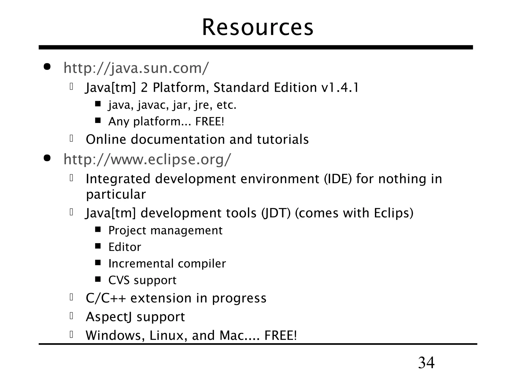 34
Resources
 http://java.sun.com/
 Java[tm] 2 Platform, Standard Edition v1.4.1
 java, javac, jar, jre, etc.
 Any platform... FREE!
 Online documentation and tutorials
 http://www.eclipse.org/
 Integrated development environment (IDE) for nothing in
particular
 Java[tm] development tools (JDT) (comes with Eclips)
 Project management
 Editor
 Incremental compiler
 CVS support
 C/C++ extension in progress
 AspectJ support
 Windows, Linux, and Mac.... FREE!
 