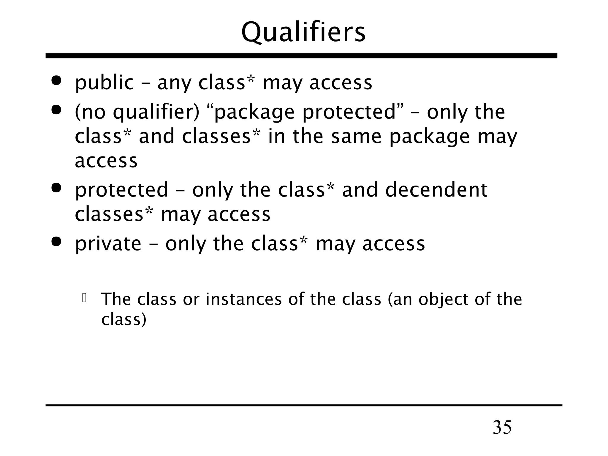 35
Qualifiers
 public – any class* may access
 (no qualifier) “package protected” – only the
class* and classes* in the same package may
access
 protected – only the class* and decendent
classes* may access
 private – only the class* may access
 The class or instances of the class (an object of the
class)
 