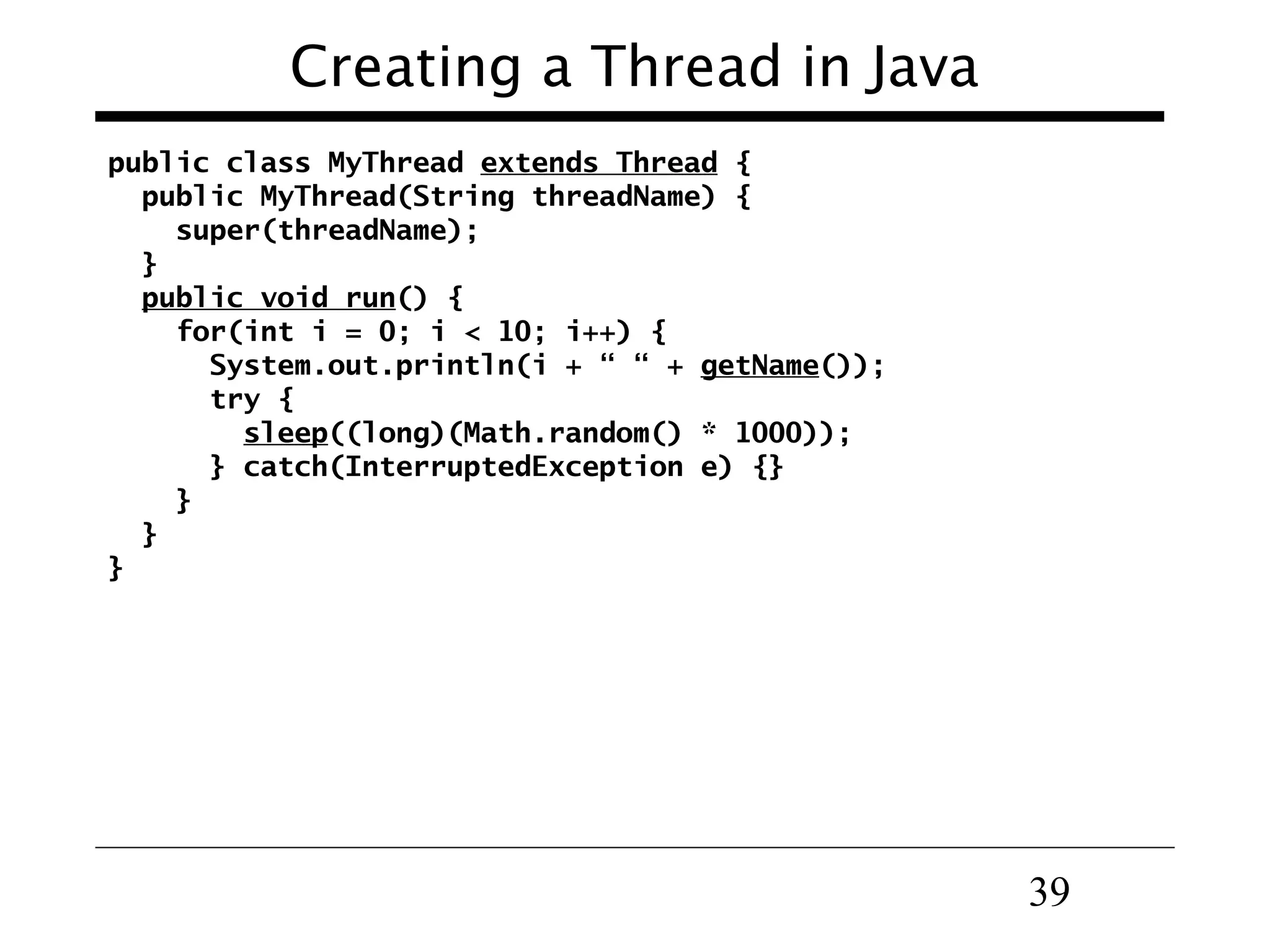 39
Creating a Thread in Java
public class MyThread extends Thread {
public MyThread(String threadName) {
super(threadName);
}
public void run() {
for(int i = 0; i < 10; i++) {
System.out.println(i + “ “ + getName());
try {
sleep((long)(Math.random() * 1000));
} catch(InterruptedException e) {}
}
}
}
 