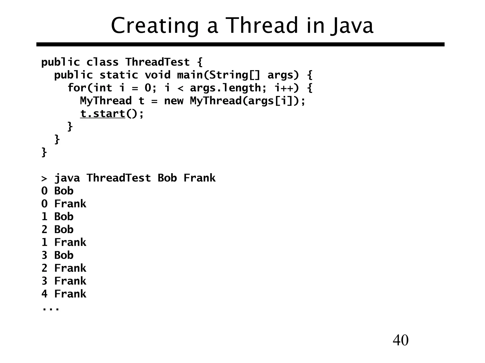 40
Creating a Thread in Java
public class ThreadTest {
public static void main(String[] args) {
for(int i = 0; i < args.length; i++) {
MyThread t = new MyThread(args[i]);
t.start();
}
}
}
> java ThreadTest Bob Frank
0 Bob
0 Frank
1 Bob
2 Bob
1 Frank
3 Bob
2 Frank
3 Frank
4 Frank
...
 