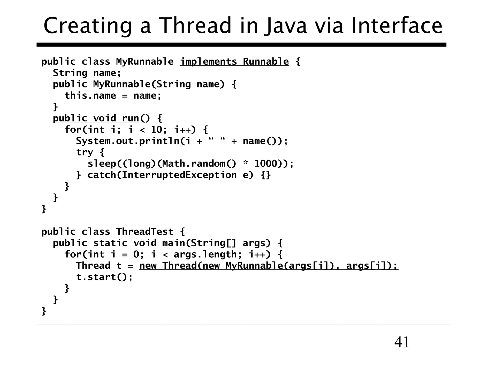 41
Creating a Thread in Java via Interface
public class MyRunnable implements Runnable {
String name;
public MyRunnable(String name) {
this.name = name;
}
public void run() {
for(int i; i < 10; i++) {
System.out.println(i + “ “ + name());
try {
sleep((long)(Math.random() * 1000));
} catch(InterruptedException e) {}
}
}
}
public class ThreadTest {
public static void main(String[] args) {
for(int i = 0; i < args.length; i++) {
Thread t = new Thread(new MyRunnable(args[i]), args[i]);
t.start();
}
}
}
 