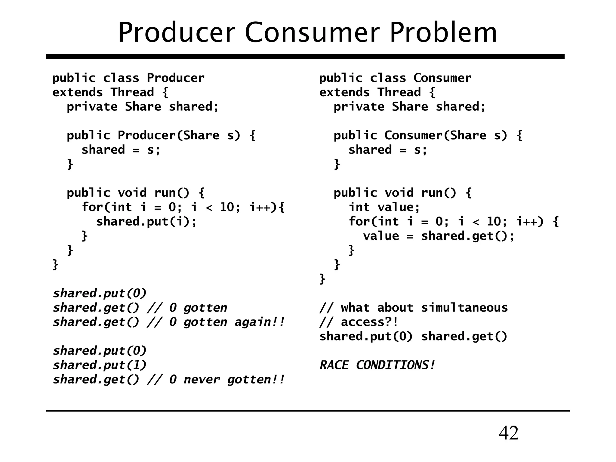42
Producer Consumer Problem
public class Producer
extends Thread {
private Share shared;
public Producer(Share s) {
shared = s;
}
public void run() {
for(int i = 0; i < 10; i++){
shared.put(i);
}
}
}
shared.put(0)
shared.get() // 0 gotten
shared.get() // 0 gotten again!!
shared.put(0)
shared.put(1)
shared.get() // 0 never gotten!!
public class Consumer
extends Thread {
private Share shared;
public Consumer(Share s) {
shared = s;
}
public void run() {
int value;
for(int i = 0; i < 10; i++) {
value = shared.get();
}
}
}
// what about simultaneous
// access?!
shared.put(0) shared.get()
RACE CONDITIONS!
 