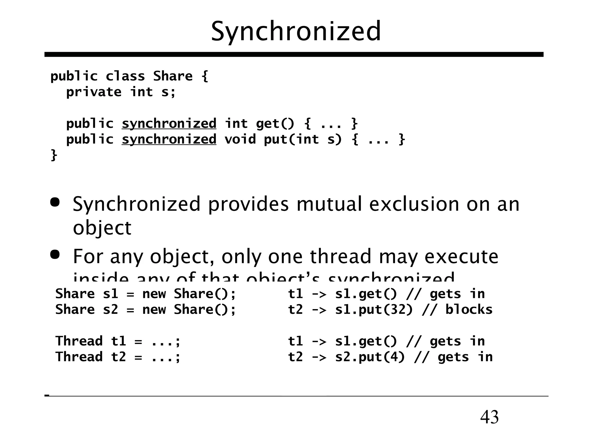 43
public class Share {
private int s;
public synchronized int get() { ... }
public synchronized void put(int s) { ... }
}
Synchronized
 Synchronized provides mutual exclusion on an
object
 For any object, only one thread may execute
inside any of that object’s synchronized
methods
Share s1 = new Share();
Share s2 = new Share();
Thread t1 = ...;
Thread t2 = ...;
t1 -> s1.get() // gets in
t2 -> s1.put(32) // blocks
t1 -> s1.get() // gets in
t2 -> s2.put(4) // gets in
 
