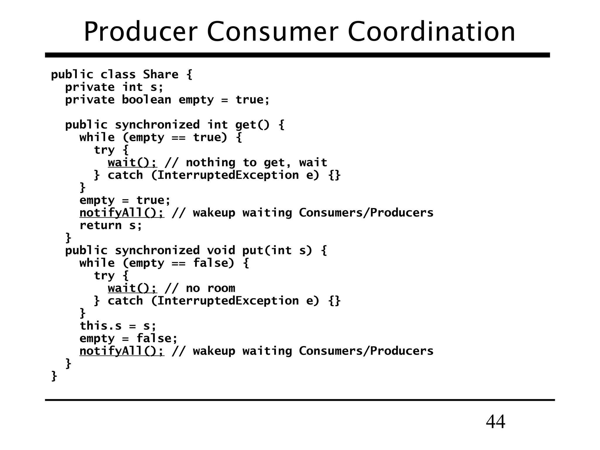 44
public class Share {
private int s;
private boolean empty = true;
public synchronized int get() {
while (empty == true) {
try {
wait(); // nothing to get, wait
} catch (InterruptedException e) {}
}
empty = true;
notifyAll(); // wakeup waiting Consumers/Producers
return s;
}
public synchronized void put(int s) {
while (empty == false) {
try {
wait(); // no room
} catch (InterruptedException e) {}
}
this.s = s;
empty = false;
notifyAll(); // wakeup waiting Consumers/Producers
}
}
Producer Consumer Coordination
 