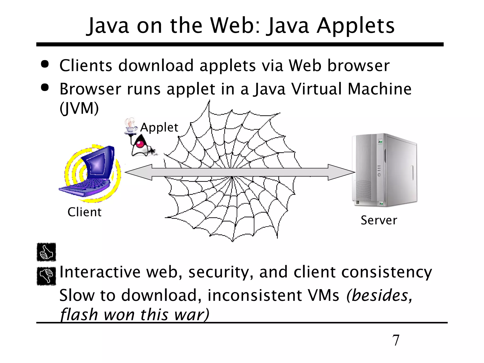 7
Java on the Web: Java Applets
 Clients download applets via Web browser
 Browser runs applet in a Java Virtual Machine
(JVM)
Interactive web, security, and client consistency
Slow to download, inconsistent VMs (besides,
flash won this war)
Applet
Client
Server
 