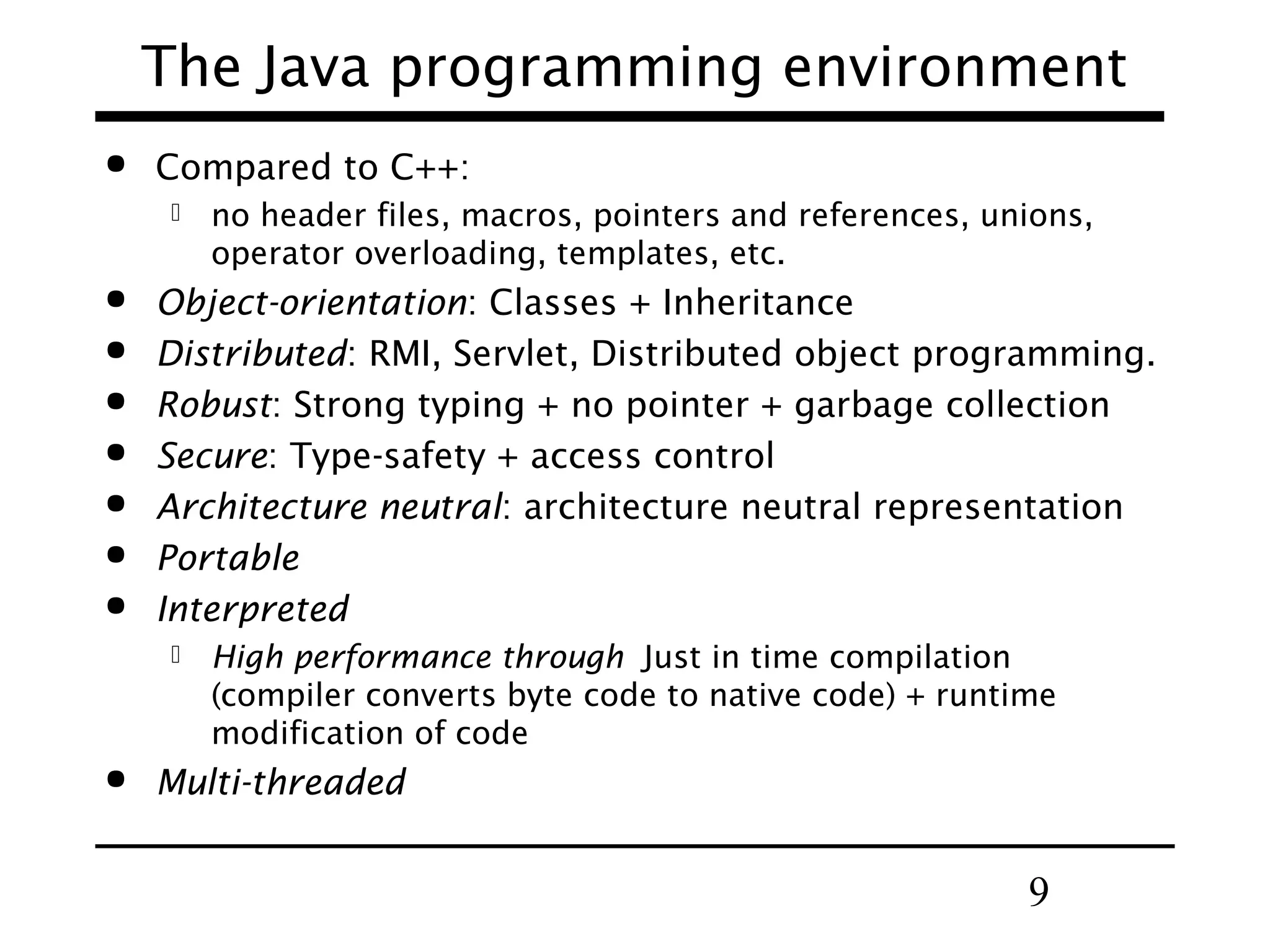 9
The Java programming environment
 Compared to C++:
 no header files, macros, pointers and references, unions,
operator overloading, templates, etc.
 Object-orientation: Classes + Inheritance
 Distributed: RMI, Servlet, Distributed object programming.
 Robust: Strong typing + no pointer + garbage collection
 Secure: Type-safety + access control
 Architecture neutral: architecture neutral representation
 Portable
 Interpreted
 High performance through Just in time compilation
(compiler converts byte code to native code) + runtime
modification of code
 Multi-threaded
 