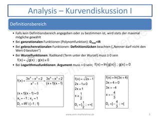 www.vom-mathelehrer.de
Definitionsbereich
• Falls kein Definitionsbereich angegeben oder zu bestimmen ist, wird stets der maximal
mögliche gewählt
• Bei ganzrationalen Funktionen (Polynomfunktion): Dmax=IR
• Bei gebrochenrationalen Funktionen: Definitionslücken beachten („Nenner darf nicht den
Wert 0 besitzen“)
• Bei Wurzelfunktionen: Radikand (Term unter der Wurzel) muss ≥ 0 sein
• Bei Logarithmusfunktionen: Argument muss > 0 sein;
www.vom-mathelehrer.de 2
Analysis – Kurvendiskussion I
f(x) = g(x) ; g(x) ≥ 0
f(x) = ln g(x)( ) ; g(x) > 0
f(x) =
3x4
− x3
+ 2
x2
−1
=
3x4
− x3
+ 2
(x +1)(x −1)
(x +1)(x −1) = 0
x1
= −1 ; x2
=1
Df
= IR  {−1 ; 1}
f(x) = ln(3x + 4)
3x + 4 > 0
3x > −4
x > −
4
3
Df
=]−
4
3
; ∞[
f(x) = 2x −1
2x −1≥ 0
2x ≥1
x ≥
1
2
Df
= [
1
2
; +∞[
 