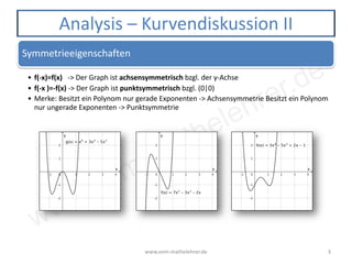 www.vom-mathelehrer.de
Symmetrieeigenschaften
• f(-x)=f(x) -> Der Graph ist achsensymmetrisch bzgl. der y-Achse
• f(-x )=-f(x) -> Der Graph ist punktsymmetrisch bzgl. (0|0)
• Merke: Besitzt ein Polynom nur gerade Exponenten -> Achsensymmetrie Besitzt ein Polynom
nur ungerade Exponenten -> Punktsymmetrie
www.vom-mathelehrer.de 3
Analysis – Kurvendiskussion II
 