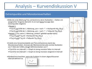 www.vom-mathelehrer.de
www.vom-mathelehrer.de 6
Analysis – Kurvendiskussion V
Extrempunkte und Monotonieverhalten
•Bilde die erste Ableitung f‘(x) und bestimme deren Nullstellen -> Stellen mit
waagrechter Tangente (Vorsicht: Es ist noch keine Aussage über
Extrempunkte möglich!)
•Rezept 1:
•f‘(x)=0 und VZW der 1. Ableitung „von + nach –“ -> Hochpunkt H(x0|f(x0))
•f‘(x)=0 und VZW der 1. Ableitung „von – nach +“ -> Tiefpunkt T(x0|f(x0))
•Rezept 2: (nur, wenn 2. Ableitung „einfach“ gebildet werden kann)
•f‘(x0)=0 und f‘‘(x0)<0 ->Hochpunkt H(x0|f(x0))
•f‘(x0)=0 und f‘‘(x0)>0 ->Tiefpunkt T(x0|f(x0))
•Erstelle eine Vorzeichentabelle von f‘(x) und bestimme damit das
Monotonieverhalten. Grenzen der Monotonieintervalle sind die Nullstellen
von f‘ (falls dort VZW) und ggf. Definitionslücken von f‘.
•f‘(x)<0 für ein Intervall I -> Graph ist streng monoton fallen im Intervall
•f‘(x)>0 für ein Intervall I -> Graph ist streng monoton steigend im Intervall
•Randextrema beachten, wenn die Funktion in einem abgeschlossenen
Intervall definiert ist.
 