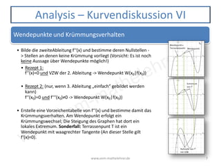 www.vom-mathelehrer.de
www.vom-mathelehrer.de 7
Analysis – Kurvendiskussion VI
Wendepunkte und Krümmungsverhalten
• Bilde die zweiteAbleitung f‘‘(x) und bestimme deren Nullstellen -
> Stellen an denen keine Krümmung vorliegt (Vorsicht: Es ist noch
keine Aussage über Wendepunkte möglich!)
• Rezept 1:
f‘‘(x)=0 und VZW der 2. Ableitung -> Wendepunkt W(x0|f(x0))
• Rezept 2: (nur, wenn 3. Ableitung „einfach“ gebildet werden
kann)
f‘‘(x0)=0 und f‘‘‘(x0)≠0 -> Wendepunkt W(x0|f(x0))
• Erstelle eine Vorzeichentabelle von f‘‘(x) und bestimme damit das
Krümmungsverhalten. Am Wendepunkt erfolgt ein
Krümmungswechsel; Die Steigung des Graphen hat dort ein
lokales Extremum. Sonderfall: Terrassenpunt T ist ein
Wendepunkt mit waagrechter Tangente (An dieser Stelle gilt
f‘(x)=0).
 