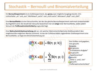 www.vom-mathelehrer.de
Stochastik – Bernoulli und Binomialverteilung
www.vom-mathelehrer.de 3
Ein Bernoulliexperiment ist ein Zufallsexperiment, das genau zwei mögliche Ausgänge besitzt. Z.B.:
Lichtschalter „an“ und „aus“, Würfelwurf „sechs“ und „nicht sechs“, Münzwurf „Kopf“ und „Zahl“.
Eine Bernoullikette ist eine Versuchsreihe, bei der das gleiche Bernoulliexperiment mehrmals hintereinander
durchgeführt wird. Die Anzahl der Versuche bezeichnet man als Länge n der Bernoullikette, wobei jedem
Versuch die Trefferwahrscheinlichkeit p zugrunde liegt.
Eine Wahrscheinlichkeitsverteilung gibt an, mit welcher Wahrscheinlichkeit eine Zufallsvariable X den
möglichen/die möglichen Wert(e) annimmt. Ist das der Zufallsvariablen zugeordnete Zufallsexperiment eine
Bernoullikette, so liegt eine Binomialverteilung vor.
Pn
p
(X = k) = B(n; p; k)( )
Pn
p
(X ≤ k) = B(n; p; i)
i=0
k
∑
⎛
⎝
⎜
⎜
⎞
⎠
⎟
⎟
Drei Größen sind gegeben,
eine gesucht:
Beispiele:
n ist gesucht:
„3-mindestens-Aufgabe“
k ist gesucht:
„Hypothesentest“
P gesucht:
„Fehler 1. und 2. Art“
p gesucht:
„Trefferwahrscheinlichkeit“
 