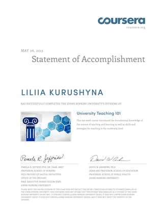 coursera.org
Statement of Accomplishment
MAY 06, 2015
LILIIA KURUSHYNA
HAS SUCCESSFULLY COMPLETED THE JOHNS HOPKINS UNIVERSITY'S OFFERING OF
University Teaching 101
This six-week course introduced the foundational knowledge of
the science of teaching and learning as well as skills and
strategies for teaching at the university level.
PAMELA R. JEFFRIES PHD, RN, FAAN, ANEF
PROFESSOR, SCHOOL OF NURSING
VICE PROVOST OF DIGITAL INITIATIVES
OFFICE OF THE PROVOST
RWJF EXECUTIVE NURSE FELLOW (ENF)
JOHNS HOPKINS UNIVERSITY
DAVID W. ANDREWS, PH.D.
DEAN AND PROFESSOR, SCHOOL OF EDUCATION
PROFESSOR, SCHOOL OF PUBLIC HEALTH
JOHNS HOPKINS UNIVERSITY
PLEASE NOTE: THE ONLINE OFFERING OF THIS CLASS DOES NOT REFLECT THE ENTIRE CURRICULUM OFFERED TO STUDENTS ENROLLED AT
THE JOHNS HOPKINS UNIVERSITY. THIS STATEMENT DOES NOT AFFIRM THAT THIS STUDENT WAS ENROLLED AS A STUDENT AT THE JOHNS
HOPKINS UNIVERSITY IN ANY WAY. IT DOES NOT CONFER A JOHNS HOPKINS UNIVERSITY GRADE; IT DOES NOT CONFER JOHNS HOPKINS
UNIVERSITY CREDIT; IT DOES NOT CONFER A JOHNS HOPKINS UNIVERSITY DEGREE; AND IT DOES NOT VERIFY THE IDENTITY OF THE
STUDENT.
 