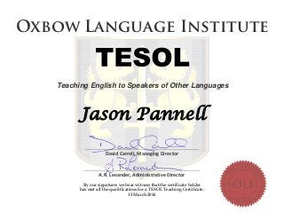 ________________________________________________________________
David Carroll, Managing Director
_________________________________________________________________
A.R. Levander, Administrative Director
By our signatures we bear witness that the certificate holder
has met all the qualifications for a TESOL Teaching Certificate.
15 March 2016
Jason Pannell
O xbo w Lan g u ag e In stitu te
Teaching English to Speakers of Other Languages
 