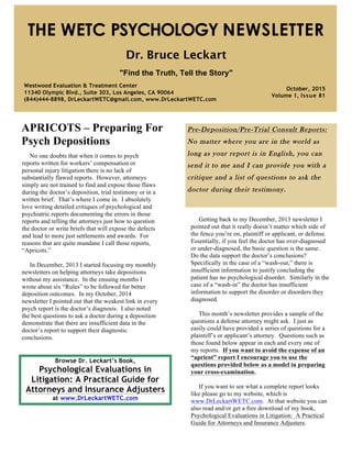 APRICOTS – Preparing For
Psych Depositions
Pre-Deposition/Pre-Trial Consult Reports:
No matter where you are in the world as
long as your report is in English, you can
send it to me and I can provide you with a
critique and a list of questions to ask the
doctor during their testimony.
Browse Dr. Leckart’s Book,
Psychological Evaluations in
Litigation: A Practical Guide for
Attorneys and Insurance Adjusters
at www.DrLeckartWETC.com
THE WETC PSYCHOLOGY NEWSLETTER
Dr. Bruce Leckart
"Find the Truth, Tell the Story"
Westwood Evaluation & Treatment Center
11340 Olympic Blvd., Suite 303, Los Angeles, CA 90064
(844)444-8898, DrLeckartWETC@gmail.com, www.DrLeckartWETC.com
October, 2015
Volume 1, Issue 81
No one doubts that when it comes to psych
reports written for workers’ compensation or
personal injury litigation there is no lack of
substantially flawed reports. However, attorneys
simply are not trained to find and expose those flaws
during the doctor’s deposition, trial testimony or in a
written brief. That’s where I come in. I absolutely
love writing detailed critiques of psychological and
psychiatric reports documenting the errors in those
reports and telling the attorneys just how to question
the doctor or write briefs that will expose the defects
and lead to more just settlements and awards. For
reasons that are quite mundane I call those reports,
“Apricots.”
In December, 2013 I started focusing my monthly
newsletters on helping attorneys take depositions
without my assistance. In the ensuing months I
wrote about six “Rules” to be followed for better
deposition outcomes. In my October, 2014
newsletter I pointed out that the weakest link in every
psych report is the doctor’s diagnosis. I also noted
the best questions to ask a doctor during a deposition
demonstrate that there are insufficient data in the
doctor’s report to support their diagnostic
conclusions.
Getting back to my December, 2013 newsletter I
pointed out that it really doesn’t matter which side of
the fence you’re on, plaintiff or applicant, or defense.
Essentially, if you feel the doctor has over-diagnosed
or under-diagnosed, the basic question is the same.
Do the data support the doctor’s conclusions?
Specifically in the case of a “wash-out,” there is
insufficient information to justify concluding the
patient has no psychological disorder. Similarly in the
case of a “wash-in” the doctor has insufficient
information to support the disorder or disorders they
diagnosed.
This month’s newsletter provides a sample of the
questions a defense attorney might ask. I just as
easily could have provided a series of questions for a
plaintiff’s or applicant’s attorney. Questions such as
those found below appear in each and every one of
my reports. If you want to avoid the expense of an
“apricot” report I encourage you to use the
questions provided below as a model in preparing
your cross-examination.
If you want to see what a complete report looks
like please go to my website, which is
www.DrLeckartWETC.com. At that website you can
also read and/or get a free download of my book,
Psychological Evaluations in Litigation: A Practical
Guide for Attorneys and Insurance Adjusters.
 