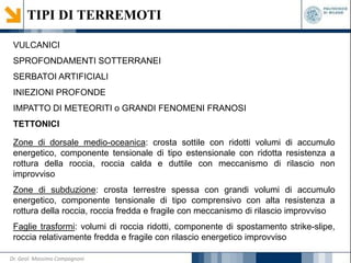 TIPI DI TERREMOTI
VULCANICI
SPROFONDAMENTI SOTTERRANEI
SERBATOI ARTIFICIALI
INIEZIONI PROFONDE
IMPATTO DI METEORITI o GRANDI FENOMENI FRANOSI
TETTONICI
Zone di dorsale medio-oceanica: crosta sottile con ridotti volumi di accumulo
energetico, componente tensionale di tipo estensionale con ridotta resistenza a
rottura della roccia, roccia calda e duttile con meccanismo di rilascio non
improvviso
Zone di subduzione: crosta terrestre spessa con grandi volumi di accumulo
energetico, componente tensionale di tipo comprensivo con alta resistenza a
rottura della roccia, roccia fredda e fragile con meccanismo di rilascio improvviso
Faglie trasformi: volumi di roccia ridotti, componente di spostamento strike-slipe,
roccia relativamente fredda e fragile con rilascio energetico improvviso
Dr. Geol. Massimo Compagnoni
 