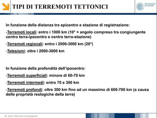 TIPI DI TERREMOTI TETTONICI
In funzione della distanza tra epicentro e stazione di registrazione:
-Terremoti locali: entro i 1000 km (10° = angolo compreso tra congiungente
centro terra-ipocentro e centro terra-stazione)
-Terremoti regionali: entro i 2000-3000 km (20°)
-Telesismi: oltre i 2000-3000 km
In funzione della profondità dell’ipocentro:
-Terremoti superficiali: minore di 60-70 km
-Terremoti intermedi: entro 70 e 300 km
-Terremoti profondi: oltre 300 km fino ad un massimo di 600-700 km (a causa
delle proprietà reologiche della terra)
Dr. Geol. Massimo Compagnoni
 