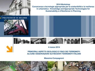 4 marzo 2014
PRINCIPALI ASPETTI GEOLOGICI E FISICI DEI TERREMOTI:
ALCUNE OSSERVAZIONI SUI RECENTI TERREMOTI ITALIANI
Massimo Compagnoni
2014 Workshop
Conoscenza e tecnologie appropriate per la sostenibilità e la resilienza
in urbanistica - Knowledge and Appropriate Technologies for
Sustainability a d Resilience in Planning
 