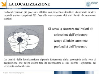 LA LOCALIZZAZIONE
La localizzazione più precisa si effettua con procedure iterattive utilizzando modelli
crostali molto complessi 3D fino alla convergenza dei dati forniti da numerose
stazioni
Si cerca la coerenza tra i valori di:
ubicazione dell’epicentro
tempo di inizio terremoto
profondità dell’ipocentro
La qualità della localizzazione dipende fortemente dalla geometria della rete di
acquisizione che dovrà essere tale da racchiudere al suo interno l’epicentro del
terremoto da localizzare
Dr. Geol. Massimo Compagnoni
 